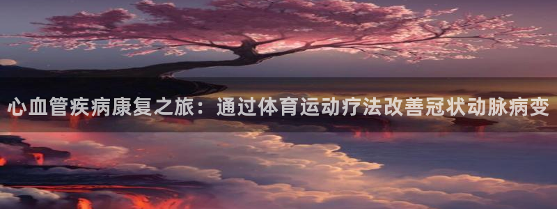 k1体育 十年品牌：心血管疾病康复之旅：通过体育运动疗法改善冠状动脉病变