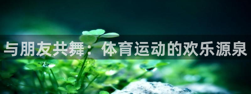 k1体育棋牌网址：与朋友共舞：体育运动的欢乐源泉